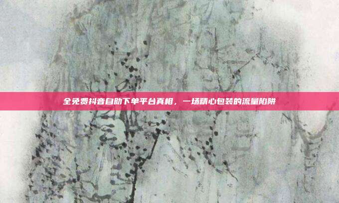 全免费抖音自助下单平台真相,一场精心包装的流量陷阱
