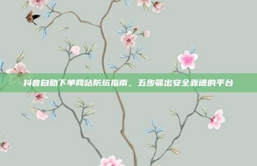 抖音自助下单网站防坑指南，五步筛出安全靠谱的平台