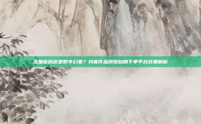 流量密码还是数字幻象?抖音作品浏览自助下单平台效果解析