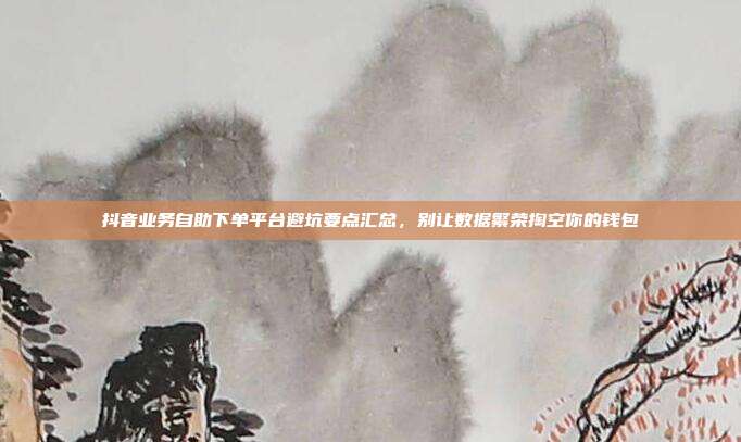抖音业务自助下单平台避坑要点汇总,别让数据繁荣掏空你的钱包