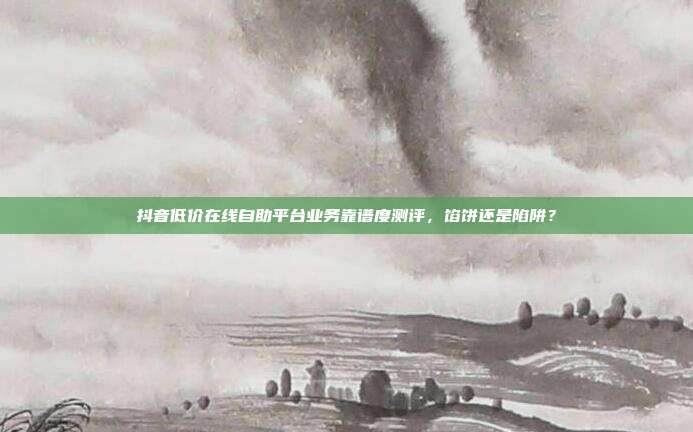 抖音低价在线自助平台业务靠谱度测评,馅饼还是陷阱?