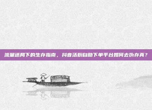 流量迷局下的生存指南,抖音活粉自助下单平台如何去伪存真?