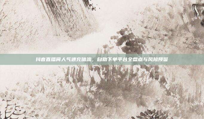 抖音直播间人气速充暗流,自助下单平台全盘点与风险预警