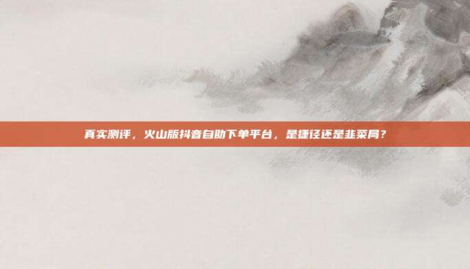 真实测评，火山版抖音自助下单平台，是捷径还是韭菜局？