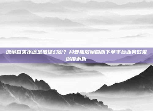 流量自来水还是泡沫幻影?抖音播放量自助下单平台业务效果深度解析