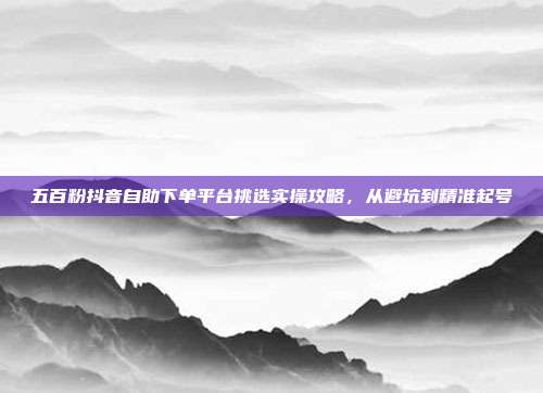 五百粉抖音自助下单平台挑选实操攻略，从避坑到精准起号