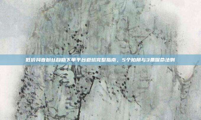 低价抖音粉丝自助下单平台避坑完整指南,5个陷阱与3条保命法则