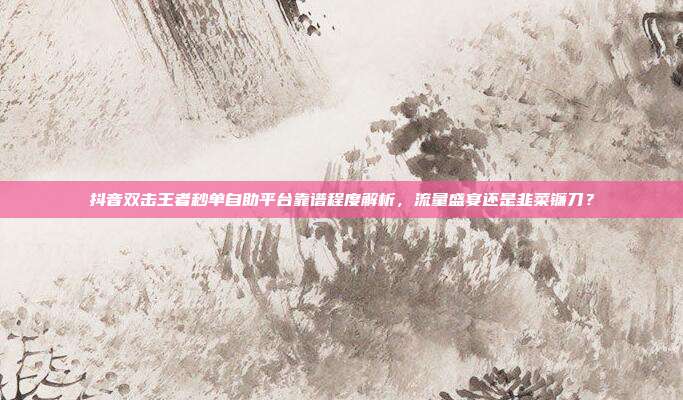 抖音双击王者秒单自助平台靠谱程度解析,流量盛宴还是韭菜镰刀?
