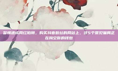 警惕速成网红陷阱，购买抖音粉丝的网站上，这5个常见骗局正在掏空你的钱包