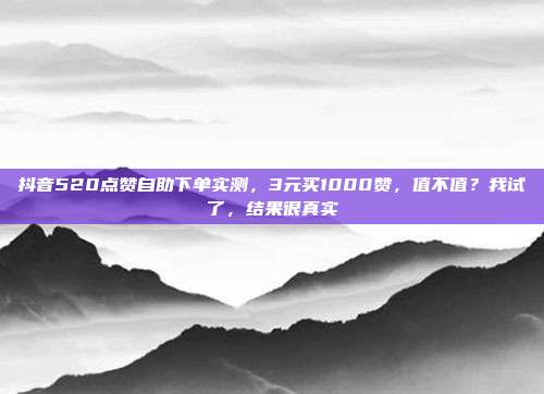 抖音520点赞自助下单实测，3元买1000赞，值不值？我试了，结果很真实