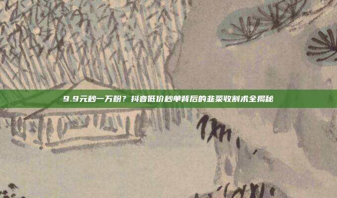 9.9元秒一万粉？抖音低价秒单背后的韭菜收割术全揭秘