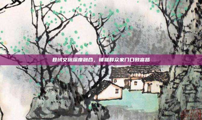 县域文旅深度融合,铺就群众家门口致富路