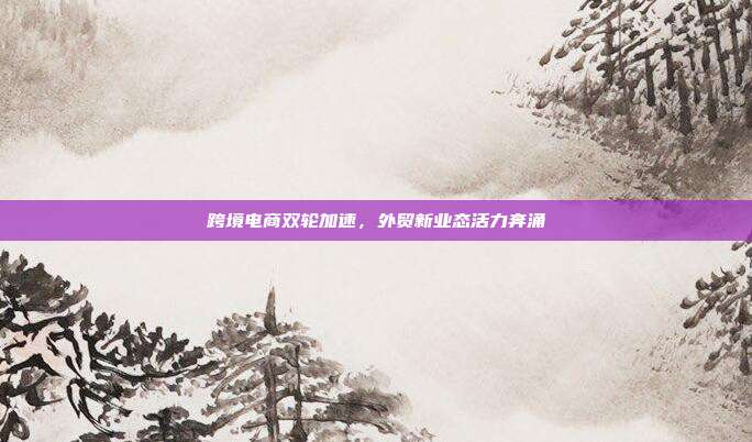 跨境电商双轮加速,外贸新业态活力奔涌