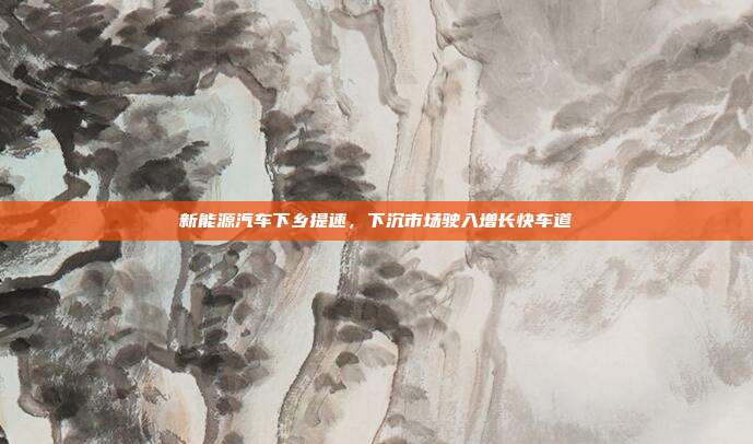 新能源汽车下乡提速,下沉市场驶入增长快车道