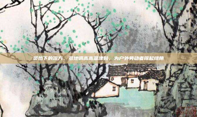 炙热下的凉方，多地调高高温津贴，为户外劳动者撑起绿荫