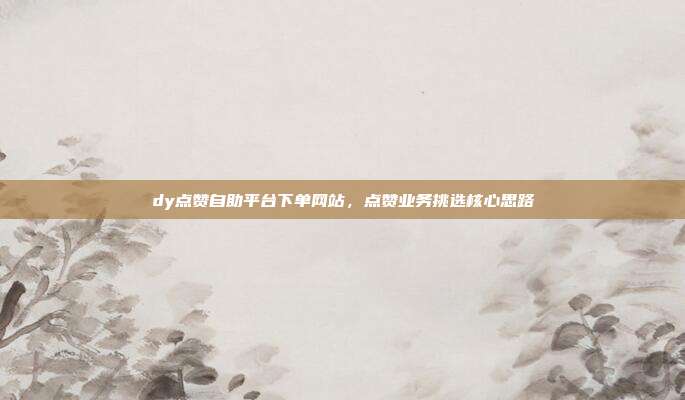 dy点赞自助平台下单网站，点赞业务挑选核心思路