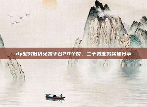 dy业务低价免费平台20个赞,二十赞业务实操分享