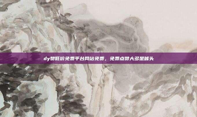dy赞低价免费平台网站免费,免费点赞大多是噱头