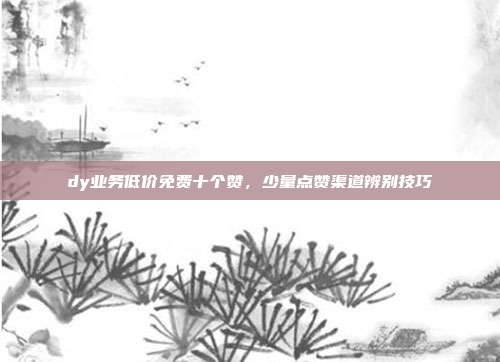 dy业务低价免费十个赞,少量点赞渠道辨别技巧