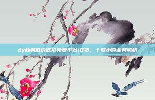 dy业务低价低价免费平台10赞,十赞小额业务解析