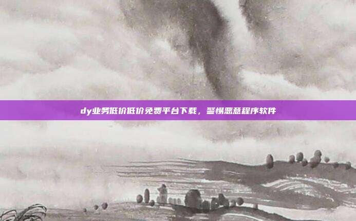 dy业务低价低价免费平台下载，警惕恶意程序软件