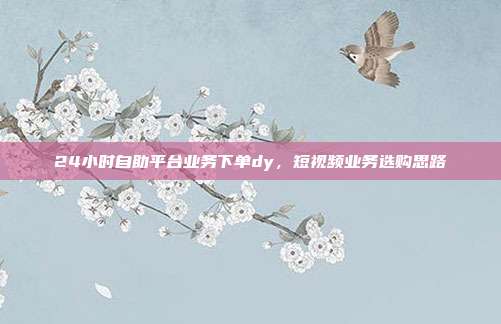 24小时自助平台业务下单dy,短视频业务选购思路