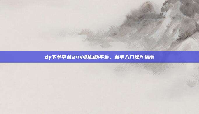 dy下单平台24小时自助平台,新手入门操作指南
