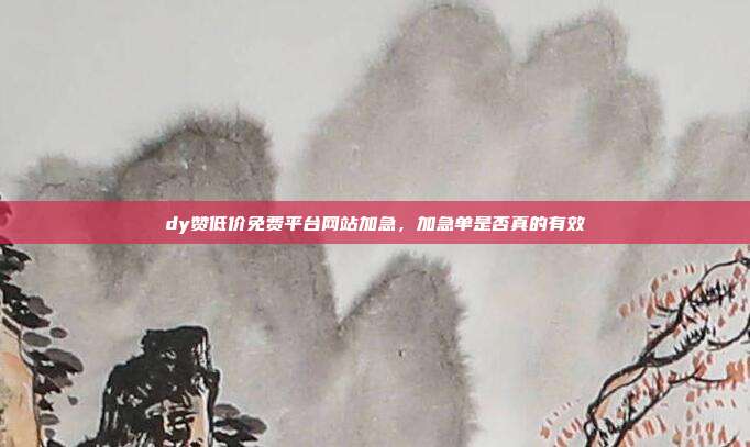 dy赞低价免费平台网站加急,加急单是否真的有效