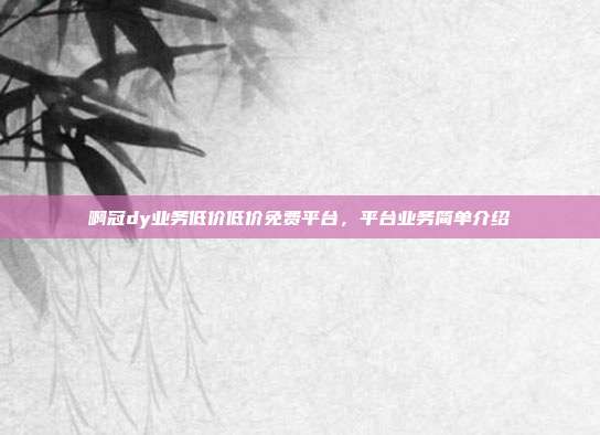 啊冠dy业务低价低价免费平台,平台业务简单介绍