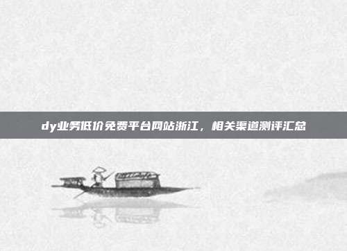 dy业务低价免费平台网站浙江，相关渠道测评汇总