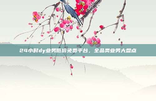 24小时dy业务低价免费平台,全品类业务大盘点
