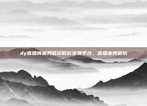 dy直播间业务低价低价免费平台，直播业务避坑