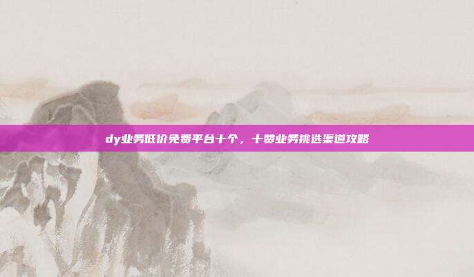 dy业务低价免费平台十个，十赞业务挑选渠道攻略