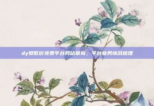dy赞低价免费平台网站草莓，平台业务情况梳理