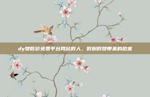 dy赞低价免费平台网站假人,假粉假赞带来的危害