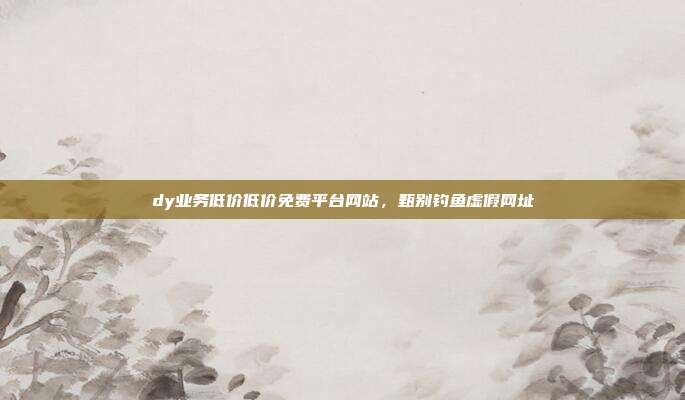 dy业务低价低价免费平台网站,甄别钓鱼虚假网址