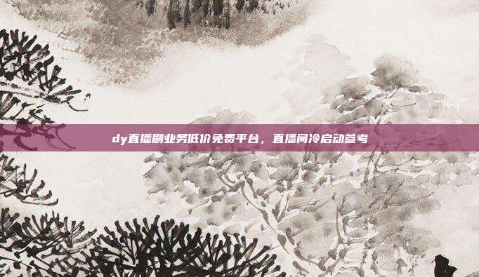 dy直播刷业务低价免费平台,直播间冷启动参考