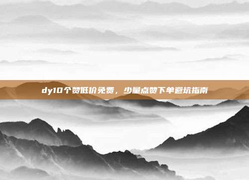 dy10个赞低价免费,少量点赞下单避坑指南