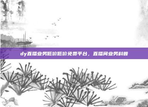 dy直播业务低价低价免费平台,直播间业务科普