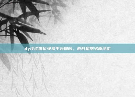 dy评论低价免费平台网站，避开机器劣质评论