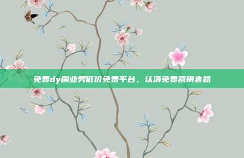 免费dy刷业务低价免费平台，认清免费营销套路