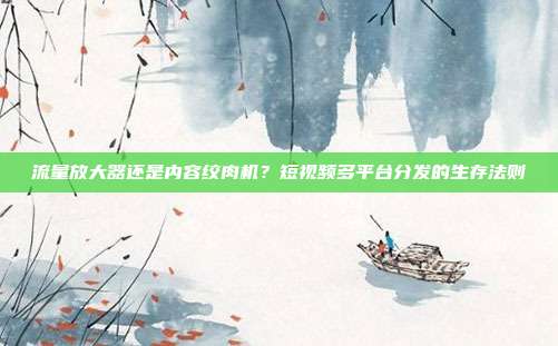 流量放大器还是内容绞肉机?短视频多平台分发的生存法则