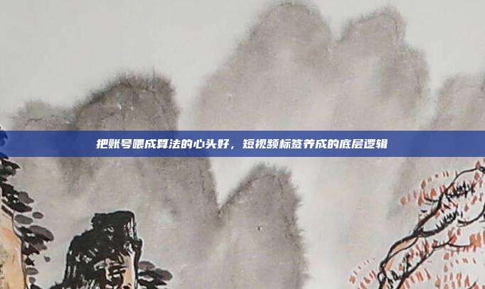 把账号喂成算法的心头好,短视频标签养成的底层逻辑