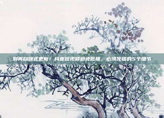 别再自嗨式更新!抖音短视频避免低质,必须死磕的5个细节