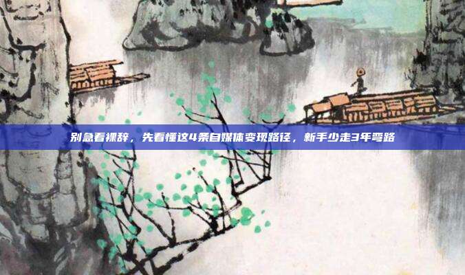 别急着裸辞,先看懂这4条自媒体变现路径,新手少走3年弯路
