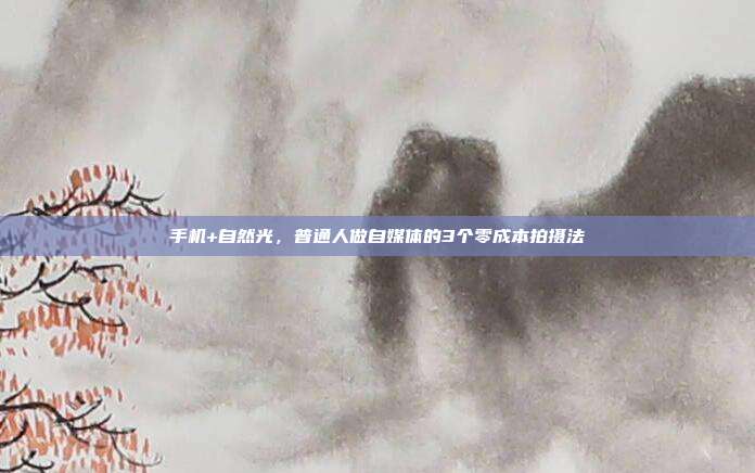 手机+自然光，普通人做自媒体的3个零成本拍摄法