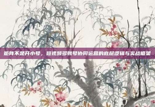 矩阵不是开小号,短视频多账号协同运营的底层逻辑与实战框架
