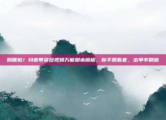 别瞎拍！抖音带货短视频万能脚本模板，新手照着套，出单率翻倍