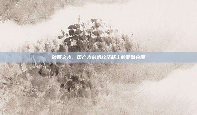 破晓之光,国产光刻机攻坚路上的静默突围