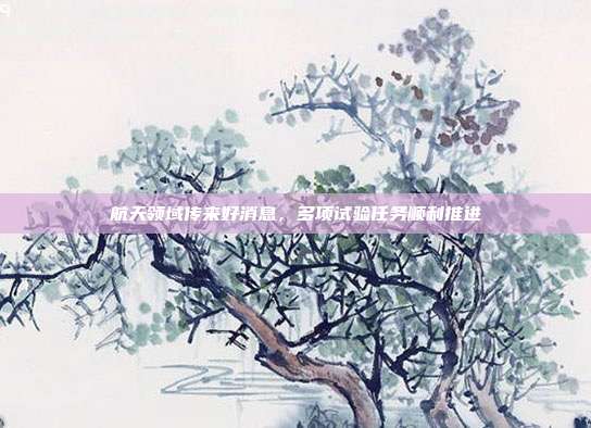 航天领域传来好消息，多项试验任务顺利推进